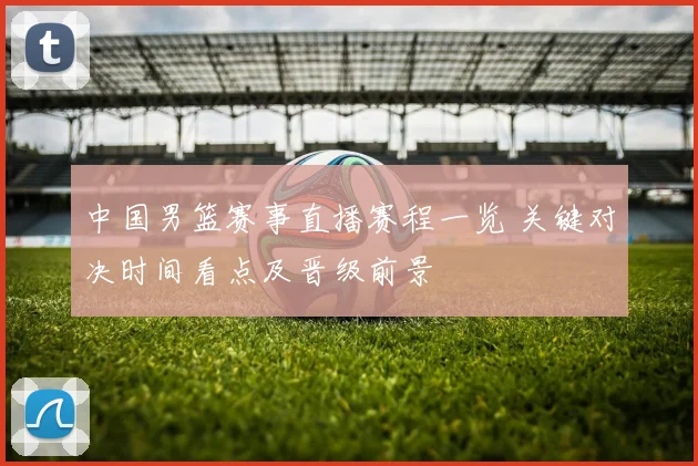 中国男篮赛事直播赛程一览 关键对决时间看点及晋级前景