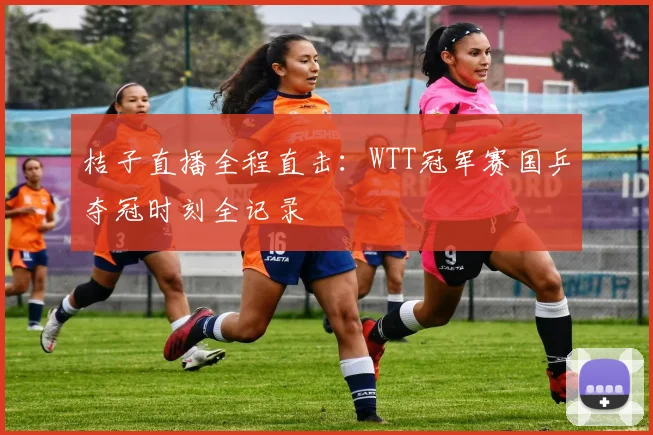 桔子直播全程直击：WTT冠军赛国乒夺冠时刻全记录