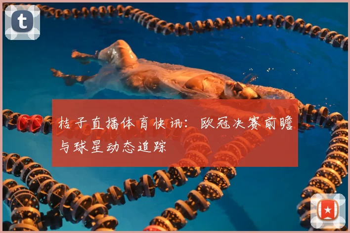 桔子直播体育快讯：欧冠决赛前瞻与球星动态追踪