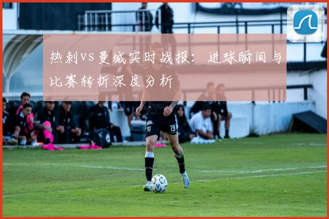 热刺vs曼城实时战报：进球瞬间与比赛转折深度分析