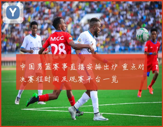 中国男篮赛事直播安排出炉 重点对决赛程时间及观赛平台一览