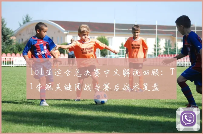lol亚运会总决赛中文解说回顾：T1夺冠关键团战与赛后战术复盘
