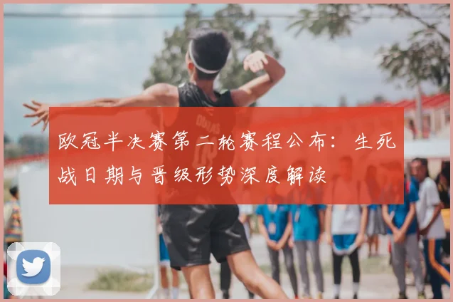 欧冠半决赛第二轮赛程公布:生死战日期与晋级形势深度解读