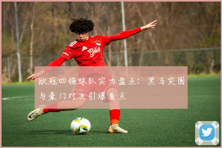 欧冠四强球队实力盘点：黑马突围与豪门对决引爆看点