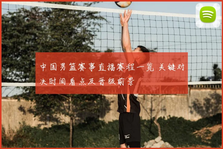 中国男篮赛事直播赛程一览 关键对决时间看点及晋级前景