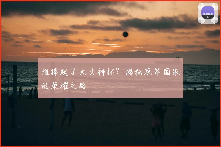 谁捧起了大力神杯？揭秘冠军国家的荣耀之路