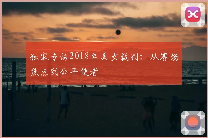 独家专访2018年美女裁判：从赛场焦点到公平使者