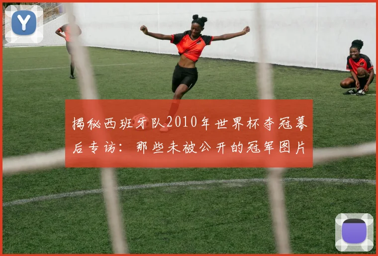 揭秘西班牙队2010年世界杯夺冠幕后专访：那些未被公开的冠军图片故事