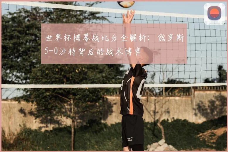 世界杯揭幕战比分全解析：俄罗斯5-0沙特背后的战术博弈
