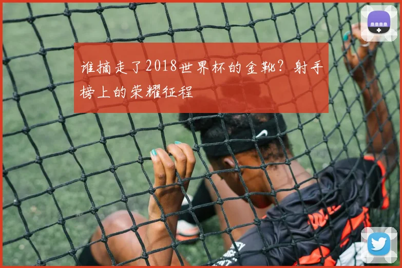 谁摘走了2018世界杯的金靴？射手榜上的荣耀征程