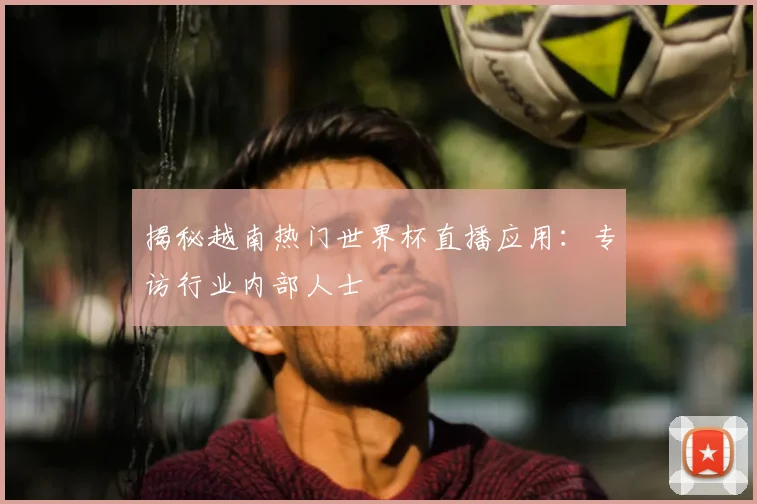揭秘越南热门世界杯直播应用：专访行业内部人士