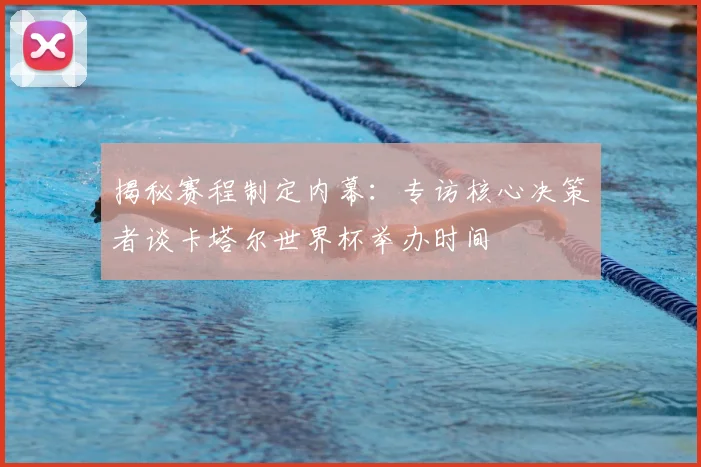 揭秘赛程制定内幕：专访核心决策者谈卡塔尔世界杯举办时间