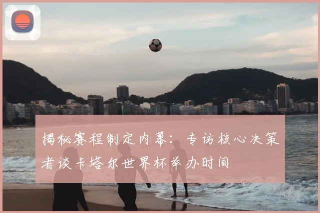 揭秘赛程制定内幕：专访核心决策者谈卡塔尔世界杯举办时间