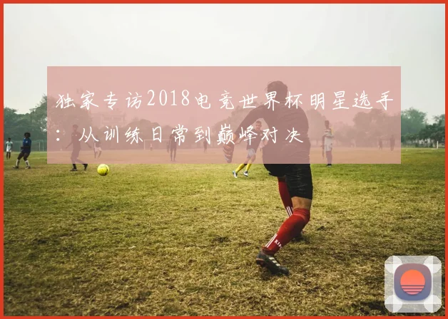 独家专访2018电竞世界杯明星选手：从训练日常到巅峰对决