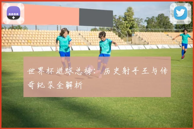 世界杯进球总榜：历史射手王与传奇纪录全解析