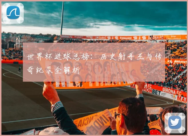 世界杯进球总榜：历史射手王与传奇纪录全解析