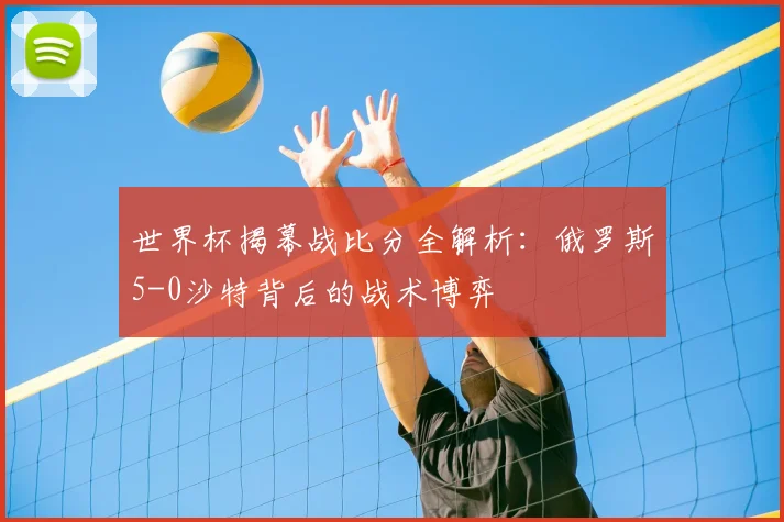 世界杯揭幕战比分全解析：俄罗斯5-0沙特背后的战术博弈