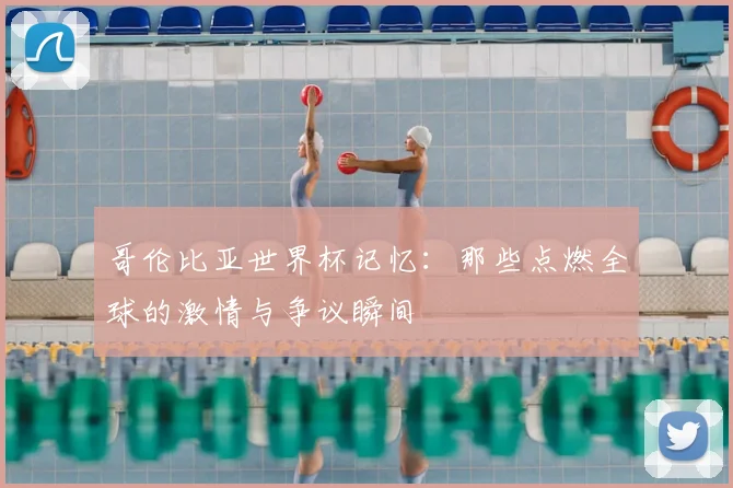 哥伦比亚世界杯记忆：那些点燃全球的激情与争议瞬间
