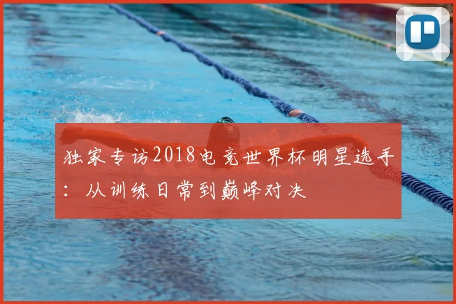 独家专访2018电竞世界杯明星选手：从训练日常到巅峰对决