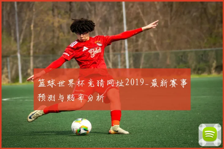 篮球世界杯竞猜网址2019_最新赛事预测与赔率分析