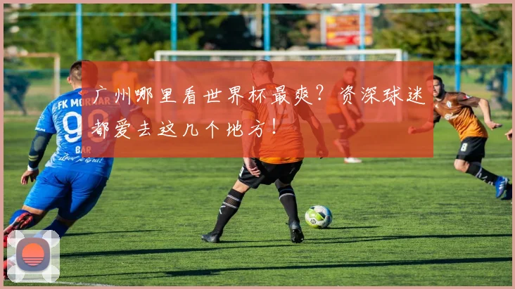 广州哪里看世界杯最爽？资深球迷都爱去这几个地方！