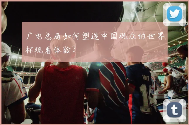 广电总局如何塑造中国观众的世界杯观看体验？
