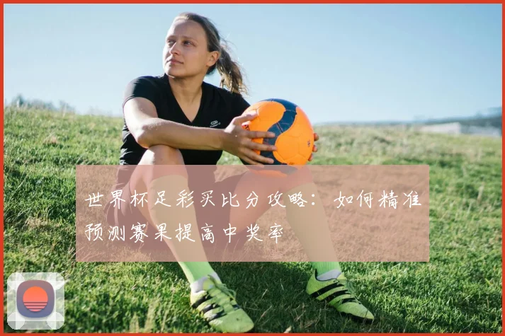 世界杯足彩买比分攻略：如何精准预测赛果提高中奖率